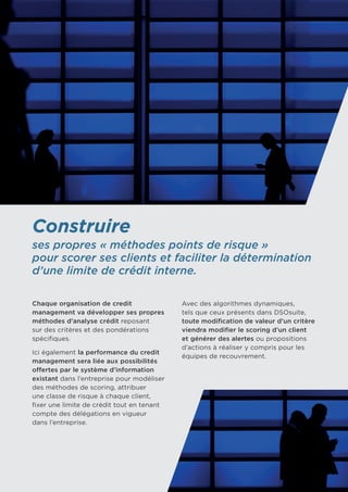 Construire
ses propres « méthodes points de risque »
pour scorer ses clients et faciliter la détermination
d’une limite de crédit interne.
Chaque organisation de credit
management va développer ses propres
méthodes d’analyse crédit reposant
sur des critères et des pondérations
spécifiques.
Ici également la performance du credit
management sera liée aux possibilités
offertes par le système d’information
existant dans l’entreprise pour modéliser
des méthodes de scoring, attribuer
une classe de risque à chaque client,
fixer une limite de crédit tout en tenant
compte des délégations en vigueur 	
dans l’entreprise.
Avec des algorithmes dynamiques, 	
tels que ceux présents dans DSOsuite,
toute modification de valeur d’un critère
viendra modifier le scoring d’un client
et générer des alertes ou propositions
d’actions à réaliser y compris pour les
équipes de recouvrement.
 