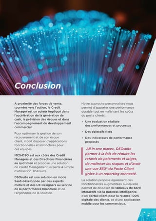 Conclusion
A proximité des forces de vente,
tournées vers l’action, le Credit
Manager est un acteur impliqué dans
l’accélération de la génération de
cash, la prévision des risques et dans
l’accompagnement du développement
commercial.
Pour optimiser la gestion de son
recouvrement et de son risque
client, il doit disposer d’applications
fonctionnelles et instinctives pour 	
ces équipes.
MCS-DSO est aux côtés des Credit
Managers et des Directions Financières
au quotidien et propose une solution 	
de Credit Management, experte & simple
d’utilisation, DSOsuite.
DSOsuite est une solution en mode
SaaS développée par des experts
métiers et des UX Designers au service
de la performance financière et de
l’ergonomie de la solution.
Notre approche personnalisée nous
permet d’apporter une performance
durable tout en maîtrisant les coûts 	
du poste clients :
>	 Une évaluation réalisée
	 des performances et processus
>	 Des objectifs fixés
>	 Des indicateurs de performance
	 proposés
All in one place», DSOsuite
permet à la fois de réduire les
retards de paiements et litiges,
de maîtriser les risques et d’avoir
une vue 360° du Poste Client
grâce à un reporting connecté.
La solution propose également des
fonctionnalités augmentées puisqu’elle
permet de disposer de tableaux de bord
interactifs via la Business intelligence,
d’un portail client pour la relance 100%
digitale des clients, et d’une application
mobile pour les commerciaux.
 