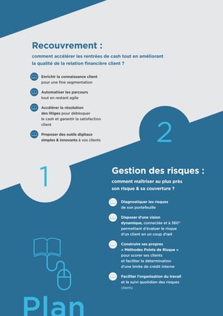 Recouvrement :
comment accélérer les rentrées de cash tout en améliorant
la qualité de la relation financière client ?
	 Enrichir la connaissance client
	 pour une fine segmentation
	 Automatiser les parcours
	 tout en restant agile
	 Accélérer la résolution
	 des litiges pour débloquer
	 le cash et garantir la satisfaction
	 client
	 Proposer des outils digitaux
	 simples & innovants à vos clients
Gestion des risques :
comment maîtriser au plus près
son risque & sa couverture ?
	 Diagnostiquer les risques
	 de son portefeuille
	 Disposer d’une vision
	 dynamique, connectée et à 360°
	 permettant d’évaluer le risque
	 d’un client en un coup d’œil
	 Construire ses propres
	 « Méthodes Points de Risque »
	 pour scorer ses clients
	 et faciliter la détermination
	 d’une limite de crédit interne
	 Faciliter l’organisation du travail
	 et le suivi quotidien des risques 	
	 clients
2
1
 