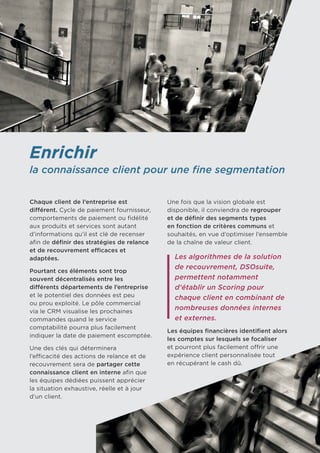 Enrichir
la connaissance client pour une fine segmentation
Chaque client de l’entreprise est
différent. Cycle de paiement fournisseur,
comportements de paiement ou fidélité
aux produits et services sont autant
d’informations qu’il est clé de recenser
afin de définir des stratégies de relance
et de recouvrement efficaces et
adaptées.
Pourtant ces éléments sont trop
souvent décentralisés entre les
différents départements de l’entreprise
et le potentiel des données est peu
ou prou exploité. Le pôle commercial
via le CRM visualise les prochaines
commandes quand le service
comptabilité pourra plus facilement
indiquer la date de paiement escomptée.
Une des clés qui déterminera
l’efficacité des actions de relance et de
recouvrement sera de partager cette
connaissance client en interne afin que
les équipes dédiées puissent apprécier
la situation exhaustive, réelle et à jour
d’un client.
Une fois que la vision globale est
disponible, il conviendra de regrouper
et de définir des segments types
en fonction de critères communs et
souhaités, en vue d’optimiser l’ensemble
de la chaîne de valeur client.
Les algorithmes de la solution
de recouvrement, DSOsuite,
permettent notamment
d’établir un Scoring pour
chaque client en combinant de
nombreuses données internes
et externes.
Les équipes financières identifient alors
les comptes sur lesquels se focaliser
et pourront plus facilement offrir une
expérience client personnalisée tout 	
en récupérant le cash dû.
 