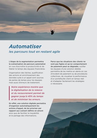 Automatiser
les parcours tout en restant agile
L’étape de la segmentation permettra
la scénarisation de parcours automatisé
en vue d’accroître la productivité et de
libérer le temps des équipes financières.
Organisation des tâches, qualification
des actions et enrichissement des
données suite à un appel sont sources
de pertes de temps pour les équipes
mais aussi d’erreurs de traitement.
Notre expérience montre que
la digitalisation de la relance
et du recouvrement permet de
gagner jusqu’à 45% du temps
et de minimiser les erreurs.
En effet, une solution digitale permettra
d’organiser automatiquement les
actions d’appel, de les prioriser par
rapport aux scénarii définis en amont
ainsi que de faciliter la traçabilité 	
et le partage des informations.
Parce que les situations des clients ne
sont pas figées et qu’un comportement
de paiement peut se dégrader, outiller
les équipes d’une solution dédiée
permettra de les mettre en alerte en cas	
d’incident de paiement ou de procédures
collectives, de visualiser la performance
d’un portefeuille client en temps réel 	
et d’adapter facilement les stratégies 	
si nécessaire.
 