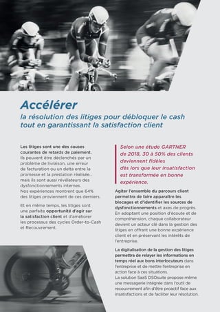 Accélérer
la résolution des litiges pour débloquer le cash
tout en garantissant la satisfaction client
Les litiges sont une des causes
courantes de retards de paiement.
Ils peuvent être déclenchés par un
problème de livraison, une erreur
de facturation ou un delta entre la
promesse et la prestation réalisée…
mais ils sont aussi révélateurs des
dysfonctionnements internes. 	
Nos expériences montrent que 64% 	
des litiges proviennent de ces derniers.
Et en même temps, les litiges sont	
une parfaite opportunité d’agir sur
la satisfaction client et d’améliorer 	
les processus des cycles Order-to-Cash
et Recouvrement.
Selon une étude GARTNER
de 2018, 30 à 50% des clients
deviennent fidèles
dès lors que leur insatisfaction
est transformée en bonne
expérience.
Agiter l’ensemble du parcours client
permettra de faire apparaître les
blocages et d’identifier les sources de
dysfonctionnements et axes de progrès.
En adoptant une position d’écoute et de
compréhension, chaque collaborateur
devient un acteur clé dans la gestion des
litiges en offrant une bonne expérience
client et en préservant les intérêts de
l’entreprise.
La digitalisation de la gestion des litiges
permettra de relayer les informations en
temps réel aux bons interlocuteurs dans
l’entreprise et de mettre l’entreprise en
action face à ces situations. 	
La solution SaaS DSOsuite propose même
une messagerie intégrée dans l’outil de
recouvrement afin d’être proactif face aux
insatisfactions et de faciliter leur résolution.
 