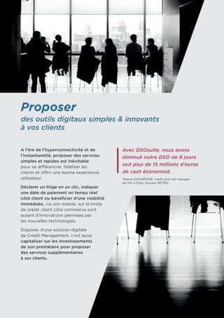 Proposer
des outils digitaux simples & innovants
à vos clients
A l’ère de l’hyperconnectivité et de
l’instantanéité, proposer des services
simples et rapides est inévitable 	
pour se différencier, fidéliser les
clients et offrir une bonne expérience
utilisateur.
Déclarer un litige en un clic, indiquer
une date de paiement en temps réel
côté client ou bénéficier d’une visibilité
immédiate, via son mobile, sur la limite
de crédit client côté commerce sont
autant d’innovations permises par 	
les nouvelles technologies.
Disposer d’une solution digitale
de Credit Management, c’est aussi
capitaliser sur les investissements
de son prestataire pour proposer
des services supplémentaires
à ses clients.
Avec DSOsuite, nous avons
diminué notre DSO de 8 jours
soit plus de 15 millions d’euros
de cash économisé.
Thierry DOUMENGE, credit and risk manager
de Pro à Prop, Groupe METRO
 