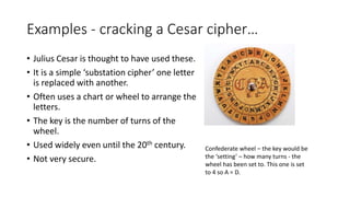 Examples - cracking a Cesar cipher…
• Julius Cesar is thought to have used these.
• It is a simple ‘substation cipher’ one letter
is replaced with another.
• Often uses a chart or wheel to arrange the
letters.
• The key is the number of turns of the
wheel.
• Used widely even until the 20th century.
• Not very secure.
Confederate wheel – the key would be
the ‘setting’ – how many turns - the
wheel has been set to. This one is set
to 4 so A = D.
 