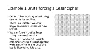 Example 1 Brute forcing a Cesar cipher
• Cesar cipher work by substituting
one letter for another.
• There is a shift but we don’t
know how many letters we have
shifted.
• We can force it out by keep
trying one small section.
• There can only be 26 possible
combinations so it is manageable
with a bit of time and once the
key is discovered it is easy.
 