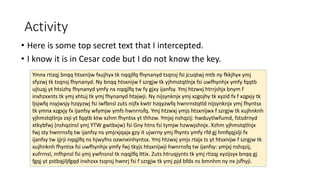 Activity
• Here is some top secret text that I intercepted.
• I know it is in Cesar code but I do not know the key.
Ymnx rtizqj bnqq htsxnijw fxujhyx tk nqqjlfq fhynanyd tsqnsj fsi jcuqtwj mtb ny fkkjhyx ymj
sfyzwj tk tsqnsj fhynanyd. Ny bnqq htsxnijw f szrgjw tk yjhmstqtlnjx fsi uwfhynhjx ymfy fqqtb
ujtuqj yt htsizhy fhynanyd ymfy nx nqqjlfq tw fy gjxy ijanfsy. Ymj htzwxj htrrjshjx bnym f
inxhzxxnts tk ymj xhtuj tk ymj fhynanyd htajwji. Ny nijsynknjx ymj xzgojhy tk xyzid fx f xzgxjy tk
ljsjwfq nsyjwsjy hzqyzwj fsi iwfbnsl zuts nijfx kwtr hzqyzwfq hwnrnstqtld nijsynknjx ymj fhyntsx
tk ymnx xzgxjy fx ijanfsy wfymjw ymfs hwnrnsfq. Ymj htzwxj ymjs htsxnijwx f szrgjw tk xujhnknh
yjhmstqtlnjx zxji yt fqqtb ktw xzhm fhyntsx yt thhzw. Ymjxj nshqzij: hwduytlwfumd, fstsdrnyd
xtkybfwj (nshqzinsl ymj YTW gwtbxjw) fsi Gny htns fsi tymjw hzwwjshnjx. Xzhm yjhmstqtlnjx
fwj sty hwnrnsfq tw ijanfsy ns ymjrxjqajx gzy it ujwrny ymj fhynts ymfy rfd gj hmfqqjslji fx
ijanfsy tw ijjrji nqqjlfq ns hjwyfns ozwnxinhyntsx. Ymj htzwxj ymjs rtajx ts yt htsxnijw f szrgjw tk
xujhnknh fhyntsx fsi uwfhynhjx ymfy fwj tkyjs htsxnijwji hwnrnsfq tw ijanfsy: ymjxj nshqzij,
xufrrnsl, mfhpnsl fsi ymj ywfnsnsl tk nqqjlfq lttix. Zuts htruqjynts tk ymj rtizqj xyzijsyx bnqq gj
fgqj yt pstbqjiljfgqd inxhzxx tsqnsj hwnrj fsi f szrgjw tk ymj pjd bfdx ns bmnhm ny nx jsfhyji.
 