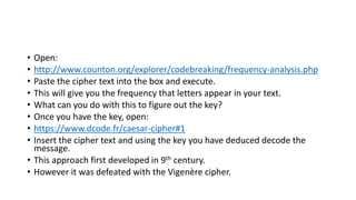 • Open:
• http://www.counton.org/explorer/codebreaking/frequency-analysis.php
• Paste the cipher text into the box and execute.
• This will give you the frequency that letters appear in your text.
• What can you do with this to figure out the key?
• Once you have the key, open:
• https://www.dcode.fr/caesar-cipher#1
• Insert the cipher text and using the key you have deduced decode the
message.
• This approach first developed in 9th century.
• However it was defeated with the Vigenère cipher.
 