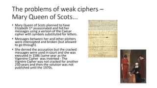 The problems of weak ciphers –
Mary Queen of Scots...
• Mary Queen of Scots planned to have
Elizabeth 1st assassinated and hid her
messages using a version of the Caesar
cipher with symbols substituted for letters.
• Messages between her and other plotters
were intercepted and broken (but allowed
to go through).
• She denied the accusation but the cracked
messages were used in court and she was
executed in 1586 (same year as the
Vigenère Cipher was invented - The
Vignère Cipher was not cracked for another
250 years and then the solution was not
published until the 1970s.
 