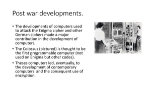 Post war developments.
• The developments of computers used
to attack the Enigma cipher and other
German ciphers made a major
contribution in the development of
computers.
• The Colossus (pictured) is thought to be
the first programmable computer (not
used on Enigma but other codes).
• Theses computers led, eventually, to
the development of contemporary
computers and the consequent use of
encryption.
 