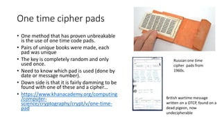 One time cipher pads
• One method that has proven unbreakable
is the use of one time code pads.
• Pairs of unique books were made, each
pad was unique
• The key is completely random and only
used once.
• Need to know which pad is used (done by
date or message number).
• Down side is that it is fairly damming to be
found with one of these and a cipher…
• https://www.khanacademy.org/computing
/computer-
science/cryptography/crypt/v/one-time-
pad
Russian one time
cipher pads from
1960s.
British wartime message
written on a OTCP, found on a
dead pigeon, now
undecipherable
 