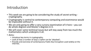 Introduction
• This week we are going to be considering the study of secret writing -
cryptography.
• Cryptography is central to contemporary computing and ecommerce would
be impossible without it.
• We are only going to offer a very cursory examination of it here – you can
do whole degrees and Master’s degrees in it.
• We will cover some technical issues but will stay away from too much the
mathematics which underpins it all.
• Aims:
• Introduce key terms in cryptography;
• Look at how a number of ways a cipher can be ‘attacked’;
• Provide and overview of contemporary Public Key Encryption used widely on the
internet;
 