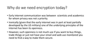 Why do we need encryption today?
• Early internet communication was between scientists and academics
for whom privacy was not a priority.
• Ironically (given that the early internet was in part at least partially
developed by the US military) one of the underlying principles of the
internet has been its openness.
• However, such openness is not much use if you want to buy things,
trade things or just not have your email and web use monitored you
need to find a way to make them secure.
 