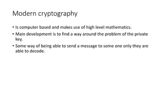 Modern cryptography
• Is computer based and makes use of high level mathematics.
• Main development is to find a way around the problem of the private
key.
• Some way of being able to send a message to some one only they are
able to decode.
 