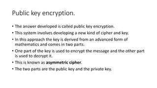 Public key encryption.
• The answer developed is called public key encryption.
• This system involves developing a new kind of cipher and key.
• In this approach the key is derived from an advanced form of
mathematics and comes in two parts.
• One part of the key is used to encrypt the message and the other part
is used to decrypt it.
• This is known as asymmetric cipher.
• The two parts are the public key and the private key.
 