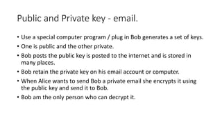 Public and Private key - email.
• Use a special computer program / plug in Bob generates a set of keys.
• One is public and the other private.
• Bob posts the public key is posted to the internet and is stored in
many places.
• Bob retain the private key on his email account or computer.
• When Alice wants to send Bob a private email she encrypts it using
the public key and send it to Bob.
• Bob am the only person who can decrypt it.
 