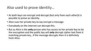 Also used to prove identity…
• As both keys can encrypt and decrypt (but only from each other)it is
possible to prove an identity.
• Alice sues her private key to say encrypt a message.
• Everybody on the internet can decrypt this.
• But as Alice is the only person who has access to her private key to do
the encryption and the public key will only decrypt cipher text from it
matching private key , if the message decrypts then it is definitely
from Alice.
 