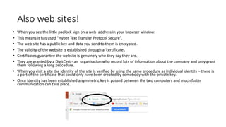 Also web sites!
• When you see the little padlock sign on a web address in your browser window:
• This means it has used “Hyper Text Transfer Protocol Secure”.
• The web site has a public key and data you send to them is encrypted.
• The validity of the website is established through a ‘certificate’.
• Certificates guarantee the website is genuinely who they say they are.
• They are granted by a DigitCert - an organisation who record lots of information about the company and only grant
them following a long procedure.
• When you visit a site the identity of the site is verified by using the same procedure as individual identity – there is
a part of the certificate that could only have been created by somebody with the private key.
• Once identity has been established a symmetric key is passed between the two computers and much faster
communication can take place.
 