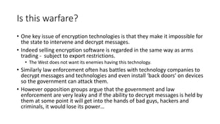 Is this warfare?
• One key issue of encryption technologies is that they make it impossible for
the state to intervene and decrypt messages.
• Indeed selling encryption software is regarded in the same way as arms
trading - subject to export restrictions.
• The West does not want its enemies having this technology.
• Similarly law enforcement often has battles with technology companies to
decrypt messages and technologies and even install ‘back doors’ on devices
so the government can attack them.
• However opposition groups argue that the government and law
enforcement are very leaky and if the ability to decrypt messages is held by
them at some point it will get into the hands of bad guys, hackers and
criminals, it would lose its power…
 