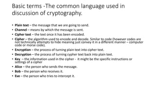 Basic terms -The common language used in
discussion of cryptography.
• Plain text – the message that we are going to send.
• Channel – means by which the message is sent.
• Cipher text – the text once it has been encoded.
• Cipher – the algorithm used to encode and decode. Similar to code (however codes are
not technically attempts to hide meaning just convey it in a different manner – computer
code or morse code).
• Encryption – the process of turning plain text into cipher text.
• Decryption – the process of turning cypher text back into plain text.
• Key – the information used in the cipher - it might be the specific instructions or
settings of a cipher
• Alice – the person who sends the message.
• Bob – the person who receives it.
• Eve – the person who tries to intercept it.
 