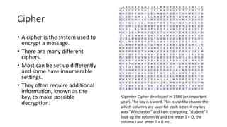 Cipher
• A cipher is the system used to
encrypt a message.
• There are many different
ciphers.
• Most can be set up differently
and some have innumerable
settings.
• They often require additional
information, known as the
key, to make possible
decryption.
Vigenère Cipher developed in 1586 (an important
year). The key is a word. This is used to choose the
which columns are used for each letter. If my key
was “Winchester” and I am encrypting “student” I
look up the column W and the letter S = O, the
column I and letter T = B etc…
 