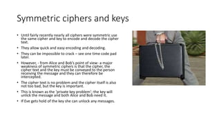 Symmetric ciphers and keys
• Until fairly recently nearly all ciphers were symmetric use
the same cipher and key to encode and decode the cipher
text.
• They allow quick and easy encoding and decoding.
• They can be impossible to crack – see one time code pad
later.
• However, - from Alice and Bob’s point of view- a major
weakness of symmetric ciphers is that the cipher, the
cipher text and the key must be conveyed to the person
receiving the message and they can therefore be
intercepted.
• The cipher text is no problem and the cipher itself is also
not too bad, but the key is important.
• This is known as the ‘private key problem’; the key will
unlick the message and both Alice and Bob need it.
• If Eve gets hold of the key she can unlock any messages.
 