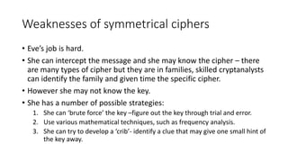 Weaknesses of symmetrical ciphers
• Eve’s job is hard.
• She can intercept the message and she may know the cipher – there
are many types of cipher but they are in families, skilled cryptanalysts
can identify the family and given time the specific cipher.
• However she may not know the key.
• She has a number of possible strategies:
1. She can ‘brute force’ the key –figure out the key through trial and error.
2. Use various mathematical techniques, such as frequency analysis.
3. She can try to develop a ‘crib’- identify a clue that may give one small hint of
the key away.
 