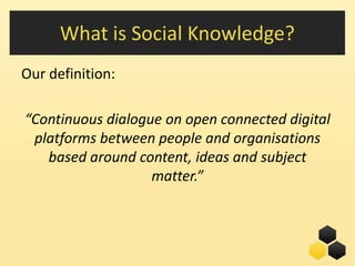 What is Social Knowledge?
Our definition:

“Continuous dialogue on open connected digital
 platforms between people and organisations
   based around content, ideas and subject
                   matter.”



                                    15
 