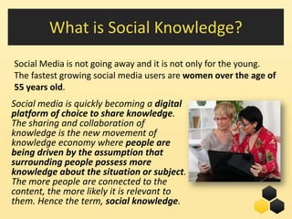 What is Social Knowledge?
Social Media is not going away and it is not only for the young.
The fastest growing social media users are women over the age of
55 years old.
Social media is quickly becoming a digital
platform of choice to share knowledge.
The sharing and collaboration of
knowledge is the new movement of
knowledge economy where people are
being driven by the assumption that
surrounding people possess more
knowledge about the situation or subject.
The more people are connected to the
content, the more likely it is relevant to
them. Hence the term, social knowledge.           16
 