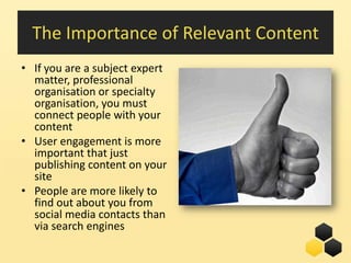 The Importance of Relevant Content
• If you are a subject expert
  matter, professional
  organisation or specialty
  organisation, you must
  connect people with your
  content
• User engagement is more
  important that just
  publishing content on your
  site
• People are more likely to
  find out about you from
  social media contacts than
  via search engines
                                22
 