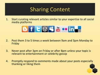 Sharing Content
1.   Start curating relevant articles similar to your expertise to all social
     media platforms




2.   Post them 3 to 5 times a week between 9am and 3pm Monday to
     Friday

3.   Never post after 3pm on Friday or after 8pm unless your topic is
     relevant to entertainment or celebrity gossip

4.   Promptly respond to comments made about your posts especially
     thanking or liking them

                                                            25
 
