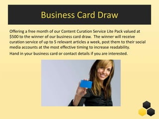 Business Card Draw
Offering a free month of our Content Curation Service Lite Pack valued at
$500 to the winner of our business card draw. The winner will receive
curation service of up to 5 relevant articles a week, post them to their social
media accounts at the most effective timing to increase readability.
Hand in your business card or contact details if you are interested.




                                                               28
 