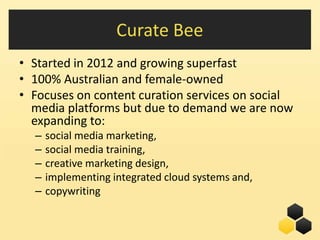 Curate Bee
• Started in 2012 and growing superfast
• 100% Australian and female-owned
• Focuses on content curation services on social
  media platforms but due to demand we are now
  expanding to:
  –   social media marketing,
  –   social media training,
  –   creative marketing design,
  –   implementing integrated cloud systems and,
  –   copywriting

                                             5
 
