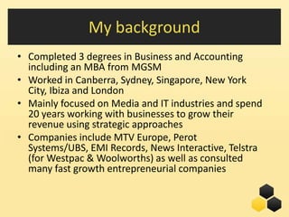 My background
• Completed 3 degrees in Business and Accounting
  including an MBA from MGSM
• Worked in Canberra, Sydney, Singapore, New York
  City, Ibiza and London
• Mainly focused on Media and IT industries and spend
  20 years working with businesses to grow their
  revenue using strategic approaches
• Companies include MTV Europe, Perot
  Systems/UBS, EMI Records, News Interactive, Telstra
  (for Westpac & Woolworths) as well as consulted
  many fast growth entrepreneurial companies


                                           6
 