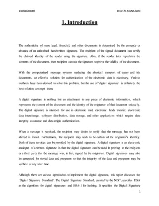 140580702005 DIGITAL SIGNATURE
1
1. Introduction
The authenticity of many legal, financial, and other documents is determined by the presence or
absence of an authorized handwritten signature. The recipient of the signed document can verify
the claimed identity of the sender using the signature. Also, if the sender later repudiates the
contents of the document, then recipient can use the signature to prove the validity of the document.
With the computerized message systems replacing the physical transport of paper and ink
documents, an effective solution for authentication of the electronic data is necessary. Various
methods have been devised to solve this problem, but the use of ‘digital signature’ is definitely the
best solution amongst them.
A digital signature is nothing but an attachment to any piece of electronic information, which
represents the content of the document and the identity of the originator of that document uniquely.
The digital signature is intended for use in electronic mail, electronic funds transfer, electronic
data interchange, software distribution, data storage, and other applications which require data
integrity assurance and data origin authentication.
When a message is received, the recipient may desire to verify that the message has not been
altered in transit. Furthermore, the recipient may wish to be certain of the originator's identity.
Both of these services can be provided by the digital signature. A digital signature is an electronic
analogue of a written signature in that the digital signature can be used in proving to the recipient
or a third party that the message was, in fact, signed by the originator. Digital signatures may also
be generated for stored data and programs so that the integrity of the data and programs may be
verified at any later time.
Although there are various approaches to implement the digital signature, this report discusses the
‘Digital Signature Standard’. The Digital Signature Standard, created by the NIST, specifies DSA
as the algorithm for digital signatures and SHA-1 for hashing. It specifies the Digital Signature
 