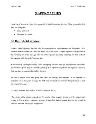 140580702005 DIGITAL SIGNATURE
13
5.APPROACHES
A variety of approaches have been proposed for digital signature function. These approaches fall
into two categories:
 Direct approach
 Arbitrated approach
5.1 Direct digital signature:
A direct digital signature involves only the communication parties (source and destination). It is
assumed that the destination knows the public key of the source. A digital signature may be formed
by encrypting the entire message with the sender’s private key or by encrypting the hash code of
the message with the sender’s private key.
Confidentiality can be provided by further encrypting the entire message plus signature with either
the receiver’s public key or a shared secret key. It is important to perform the signature function
first and then an outer confidentiality function.
In case of dispute some third party must view the message and signature. If the signature is
calculated on an encrypted message, the third party also needs access to the decryption key to read
the original message.
All direct schemes described so far have a common flaw:[4]
The validity of the scheme depends on the security of the sender’s private key. If a sender later
wishes to deny sending a particular message, he can claim that the private key was lost or stolen
and that someone else forged his signature.
 