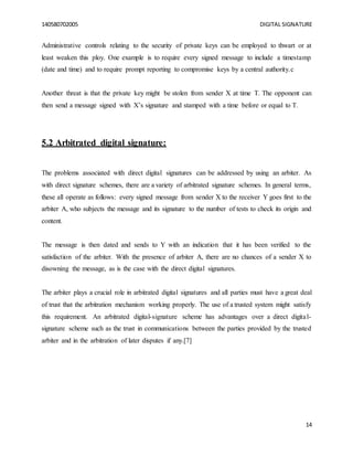 140580702005 DIGITAL SIGNATURE
14
Administrative controls relating to the security of private keys can be employed to thwart or at
least weaken this ploy. One example is to require every signed message to include a timestamp
(date and time) and to require prompt reporting to compromise keys by a central authority.c
Another threat is that the private key might be stolen from sender X at time T. The opponent can
then send a message signed with X’s signature and stamped with a time before or equal to T.
5.2 Arbitrated digital signature:
The problems associated with direct digital signatures can be addressed by using an arbiter. As
with direct signature schemes, there are a variety of arbitrated signature schemes. In general terms,
these all operate as follows: every signed message from sender X to the receiver Y goes first to the
arbiter A, who subjects the message and its signature to the number of tests to check its origin and
content.
The message is then dated and sends to Y with an indication that it has been verified to the
satisfaction of the arbiter. With the presence of arbiter A, there are no chances of a sender X to
disowning the message, as is the case with the direct digital signatures.
The arbiter plays a crucial role in arbitrated digital signatures and all parties must have a great deal
of trust that the arbitration mechanism working properly. The use of a trusted system might satisfy
this requirement. An arbitrated digital-signature scheme has advantages over a direct digital-
signature scheme such as the trust in communications between the parties provided by the trusted
arbiter and in the arbitration of later disputes if any.[7]
 
