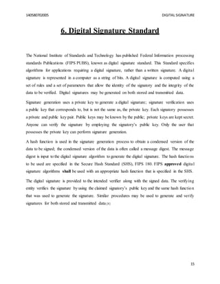 140580702005 DIGITAL SIGNATURE
15
6. Digital Signature Standard
The National Institute of Standards and Technology has published Federal Information processing
standards Publications (FIPS PUBS), known as digital signature standard. This Standard specifies
algorithms for applications requiring a digital signature, rather than a written signature. A digital
signature is represented in a computer as a string of bits. A digital signature is computed using a
set of rules and a set of parameters that allow the identity of the signatory and the integrity of the
data to be verified. Digital signatures may be generated on both stored and transmitted data.
Signature generation uses a private key to generate a digital signature; signature verification uses
a public key that corresponds to, but is not the same as, the private key. Each signatory possesses
a private and public key pair. Public keys may be known by the public; private keys are kept secret.
Anyone can verify the signature by employing the signatory’s public key. Only the user that
possesses the private key can perform signature generation.
A hash function is used in the signature generation process to obtain a condensed version of the
data to be signed; the condensed version of the data is often called a message digest. The message
digest is input to the digital signature algorithm to generate the digital signature. The hash functions
to be used are specified in the Secure Hash Standard (SHS), FIPS 180. FIPS approved digital
signature algorithms shall be used with an appropriate hash function that is specified in the SHS.
The digital signature is provided to the intended verifier along with the signed data. The verifying
entity verifies the signature by using the claimed signatory’s public key and the same hash function
that was used to generate the signature. Similar procedures may be used to generate and verify
signatures for both stored and transmitted data.[8]
 