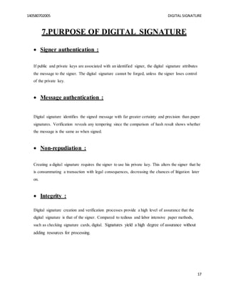 140580702005 DIGITAL SIGNATURE
17
7.PURPOSE OF DIGITAL SIGNATURE
 Signer authentication :
If public and private keys are associated with an identified signer, the digital signature attributes
the message to the signer. The digital signature cannot be forged, unless the signer loses control
of the private key.
 Message authentication :
Digital signature identifies the signed message with far greater certainty and precision than paper
signatures. Verification reveals any tempering since the comparison of hash result shows whether
the message is the same as when signed.
 Non-repudiation :
Creating a digital signature requires the signer to use his private key. This alters the signer that he
is consummating a transaction with legal consequences, decreasing the chances of litigation later
on.
 Integrity :
Digital signature creation and verification processes provide a high level of assurance that the
digital signature is that of the signer. Compared to tedious and labor intensive paper methods,
such as checking signature cards, digital. Signatures yield a high degree of assurance without
adding resources for processing.
 
