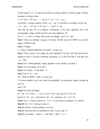 140580702005 DIGITAL SIGNATURE
19
x in the range 0 ≤ x < 2 g may be converted to a g-long sequence of bits by using its binary
expansion as shown below:
x = x1* 2g-1 + x2* 2g-2 + ... + xg-1* 2 + xg -> { x1,..., xg }.
Conversely, a g-long sequence of bits { x1,..., xg } is converted to an integer by the rule
{ x1,..., xg } -> x1* 2g-1 + x2* 2g-2 + ... + xg-1* 2 + xg.
Note that the first bit of a sequence corresponds to the most significant bit of the
corresponding integer and the last bit to the least significant bit.
Let L -1 = n* 160 + b, where both b and n are integers and 0 ≤ b < 160.
Step 1. Choose an arbitrary sequence of at least 160 bits and call it SEED. Let g be the
length of SEED in bits.
Step 2. Compute
U = SHA-1[ SEED] XOR SHA-1[( SEED+ 1) mod 2 g ].
Step 3. Form q from U by setting the most significant bit (the 2159 bit) and the least
significant bit to 1. In terms of Boolean operations, q = U OR 2159 OR 1. Note that 2159
< q < 2160 .
Step 4. Use a robust primality testing algorithm to test whether q is prime 1 .
Step 5. If q is not prime, go to step 1.
Step 6. Let counter = 0 and offset = 2.
Step 7. For k = 0,..., n let
Vk = SHA-1[( SEED + offset + k) mod 2g ].
1 A robust primality test is one where the probability of a non-prime number passing the
test is at
most 2-80
Step 8. Let W be the integer
W = V0 + V1* 2160 + ... + Vn-1* 2(n-1)* 160 + (Vn mod 2b ) * 2n* 160
and let X = W + 2L-1 . Note that 0 ≤ W < 2L-1 and hence 2L-1 ≤ X < 2L .
Step 9. Let c = X mod 2q and set p = X -(c -1). Note that p is congruent to 1 mod 2q.
Step 10. If p < 2L-1 , then go to step 13.
Step 11. Perform a robust primality test on p.
Step 12. If p passes the test performed in step 11, go to step 15.
Step 13. Let counter = counter + 1 and offset = offset + n + 1.
 
