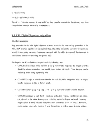 140580702005 DIGITAL SIGNATURE
21
u2 = ((r′)w) mod q
v = (((g)u1
(y)u2
) mod p) mod q
Then if v = r′ then the signature is valid and if not then it can be assumed that the data may have been
changed or the message was sent by an impostor.[11]
8.1 RSA Digital Signature Algorithm
8.1.1 Key generation:
Key generation in the RSA digital signature scheme is exactly the same as key generation in the
RSA. RSA involves a public key and a private key. The public key can be known by everyone and
is used for encrypting messages. Messages encrypted with the public key can only be decrypted in
a reasonable amount of time using the private key.
The keys for the RSA algorithm are generated the following way:
 CHOOSE two distinct prime numbers p and q. For security purposes, the integers p and q
should be chosen at random, and should be of similar bit-length. Prime integers can be
efficiently found using a primarily test.
 COMPUTE n = pq. n is used as the modulus for both the public and private keys. Its length,
usually expressed in bits, is the key length.
 COMPUTE (n) = (p)(q) = (p 1)(q 1) = n - (p + q -1), where is Euler’s totient function.
 CHOOSE an integer e such that 1 ¡ e ¡(n) and gcd(e, (n)) = 1; i.e., e and (n) are co-prime.
e is released as the public key exponent. e having a short bit-length and small Hamming
weight results in more efficient encryption most commonly 216 + 1 = 65,537. However,
much smaller values of e (such as 3) have been shown to be less secure in some settings.
 
