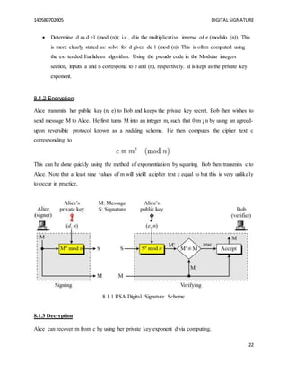 140580702005 DIGITAL SIGNATURE
22
 Determine d as d e1 (mod (n)); i.e., d is the multiplicative inverse of e (modulo (n)). This
is more clearly stated as: solve for d given de 1 (mod (n)) This is often computed using
the ex- tended Euclidean algorithm. Using the pseudo code in the Modular integers
section, inputs a and n correspond to e and (n), respectively. d is kept as the private key
exponent.
8.1.2 Encryption:
Alice transmits her public key (n, e) to Bob and keeps the private key secret. Bob then wishes to
send message M to Alice. He first turns M into an integer m, such that 0 m ¡ n by using an agreed-
upon reversible protocol known as a padding scheme. He then computes the cipher text c
corresponding to
This can be done quickly using the method of exponentiation by squaring. Bob then transmits c to
Alice. Note that at least nine values of m will yield a cipher text c equal to but this is very unlikely
to occur in practice.
8.1.1 RSA Digital Signature Scheme
8.1.3 Decryption
Alice can recover m from c by using her private key exponent d via computing.
 