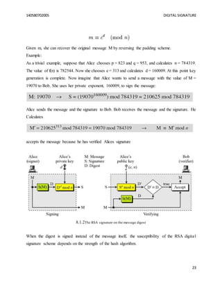 140580702005 DIGITAL SIGNATURE
23
Given m, she can recover the original message M by reversing the padding scheme.
Example:
As a trivial example, suppose that Alice chooses p = 823 and q = 953, and calculates n = 784319.
The value of f(n) is 782544. Now she chooses e = 313 and calculates d = 160009. At this point key
generation is complete. Now imagine that Alice wants to send a message with the value of M =
19070 to Bob. She uses her private exponent, 160009, to sign the message:
Alice sends the message and the signature to Bob. Bob receives the message and the signature. He
Calculates
accepts the message because he has verified Alices signature
8.1.2The RSA signature on the message digest
When the digest is signed instead of the message itself, the susceptibility of the RSA digital
signature scheme depends on the strength of the hash algorithm.
 