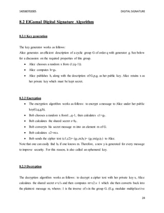 140580702005 DIGITAL SIGNATURE
24
8.2 ElGamal Digital Signature Algorithm
8.2.1 Key generation
The key generator works as follows:
Alice generates an efficient description of a cyclic group G of order q with generator g. See below
for a discussion on the required properties of this group.
 Alice chooses a random x from (1,(q-1)).
 Alice computes h=gx.
 Alice publishes h, along with the description of G,p,g, as her public key. Alice retains x as
her private key which must be kept secret.
8.2.2 Encryption
 The encryption algorithm works as follows: to encrypt a message to Alice under her public
key(G,q,g,h),
 Bob chooses a random x from1..,q-1, then calculates c1=gy.
 Bob calculates the shared secret s=hy.
 Bob converyts his secret message m into an element m of G.
 Bob calculates c2=m.s.
 Bob sends the cipher text (c1,c2)= (gy,m.hy)= (gy;m:(gx)y) to Alice.
Note that one can easily find hy if one knows m. Therefore, a new y is generated for every message
to improve security. For this reason, is also called an ephemeral key.
8.2.3 Decryption
The decryption algorithm works as follows: to decrypt a cipher text with her private key x, Alice
calculates the shared secret s=c1x and then computes m=c2.s�1 which she then converts back into
the plaintext message m, wheres�1 is the inverse of s in the group G. (E.g. modular multiplicative
 