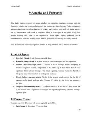 140580702005 DIGITAL SIGNATURE
26
9.Attacks and Forgeries
If the digital signing process is not secure, attackers can create fake signatures or misuse authentic
signatures, bringing the system and potentially the organization into disrepute. Failure to maintain
adequate documentation and certification for policies and practices associated with digital signing
and key management could result in signatures failing to be accepted in any given jurisdiction,
thereby negating their value to the organization. Some digital signing processes can be
computationally intensive, slowing down business processes and limiting their ability to scale.
Here A denotes the user whose signature method is being attacked, and C denotes the attacker.
9.1 Attack Types[4]
 Key-Only Attack: C only knows A’s public key..
 Known-Message Attack: C is given access to a set of messages and their signatures.
 Generic Chosen-Message Attack: C chooses a list of messages before attempting to
breaks A’s signature scheme, independent of A’s public key. C then obtains from A valid
signatures for the chosen messages. The attack is generic, because it does not depend on
A’s public key; the same attack is used against everyone.
 Directed chosen message attack: Similar to the generic attack, except that the list of
messages to be signed is chosen after C knows A’s public key but before any signatures
are seen.
 Adaptive chosen message attack: C is allowed to use A as an “oracle.” This means that
C may request from A signatures of messages that depend on previously obtained message-
signature pairs.
9.2 Forgery Types[4]
C can do any of the following with a non-negligible probability.
 Total break: C determines A’s private key.
 