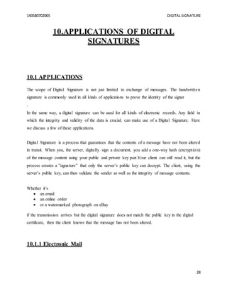 140580702005 DIGITAL SIGNATURE
28
10.APPLICATIONS OF DIGITAL
SIGNATURES
10.1 APPLICATIONS
The scope of Digital Signature is not just limited to exchange of messages. The handwritten
signature is commonly used in all kinds of applications to prove the identity of the signer
.
In the same way, a digital signature can be used for all kinds of electronic records. Any field in
which the integrity and validity of the data is crucial, can make use of a Digital Signature. Here
we discuss a few of these applications.
Digital Signature is a process that guarantees that the contents of a message have not been altered
in transit. When you, the server, digitally sign a document, you add a one-way hash (encryption)
of the message content using your public and private key pair.Your client can still read it, but the
process creates a ”signature” that only the server’s public key can decrypt. The client, using the
server’s public key, can then validate the sender as well as the integrity of message contents.
Whether it’s
 an email
 an online order
 or a watermarked photograph on eBay
if the transmission arrives but the digital signature does not match the public key in the digital
certificate, then the client knows that the message has not been altered.
10.1.1 Electronic Mail
 