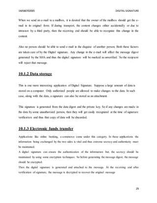140580702005 DIGITAL SIGNATURE
29
When we send an e-mail to a mailbox, it is desired that the owner of the mailbox should get the e-
mail in its original form. If during transport, the content changes either accidentally or due to
intrusion by a third party, then the receiving end should be able to recognize this change in the
content.
Also no person should be able to send e-mail in the disguise of another person. Both these factors
are taken care of by the Digital signature. Any change in the e-mail will affect the message digest
generated by the SHA and thus the digital signature will be marked as unverified. So the recipient
will reject that message.
10.1.2 Data storage
This is one more interesting application of Digital Signature. Suppose a large amount of data is
stored on a computer. Only authorized people are allowed to make changes to the data. In such
case, along with the data, a signature can also be stored as an attachment.
This signature is generated from the data digest and the private key. So if any changes are made in
the data by some unauthorized person, then they will get easily recognized at the time of signature
verification and thus that copy of data will be discarded.
10.1.3 Electronic funds transfer
Applications like online banking, e-commerce come under this category. In these applications the
information being exchanged by the two sides is vital and thus extreme secrecy and authenticity must
be maintained.
A digital signature can ensure the authentication of the information but, the secrecy should be
maintained by using some encryption techniques. So before generating the message digest, the message
should be encrypted.
Then the digital signature is generated and attached to the message. At the receiving end after
verification of signature, the message is decrypted to recover the original message
 