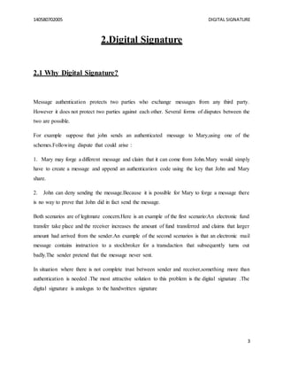 140580702005 DIGITAL SIGNATURE
3
2.Digital Signature
2.1 Why Digital Signature?
Message authentication protects two parties who exchange messages from any third party.
However it does not protect two parties against each other. Several forms of disputes between the
two are possible.
For example suppose that john sends an authenticated message to Mary,using one of the
schemes.Following dispute that could arise :
1. Mary may forge a different message and claim that it can come from John.Mary would simply
have to create a message and append an authentication code using the key that John and Mary
share.
2. John can deny sending the message.Because it is possible for Mary to forge a message there
is no way to prove that John did in fact send the message.
Both scenarios are of legitmate concern.Here is an example of the first scenario:An electronic fund
transfer take place and the receiver increases the amount of fund transferred and claims that larger
amount had arrived from the sender.An example of the second scenarios is that an electronic mail
message contains instruction to a stockbroker for a transdaction that subsequently turns out
badly.The sender pretend that the message never sent.
In situation where there is not complete trust between sender and receiver,something more than
authentication is needed .The most attractive solution to this problem is the digital signature .The
digital signature is analogus to the handwritten signature
 