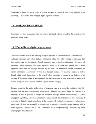 140580702005 DIGITAL SIGNATURE
32
Sometimes a signed document needs to be time stamped to prevent it from being replaced by an
adversary. This is called time-stamped digital signature scheme.
10.1.9 BLIND SIGNATURES
Sometimes we have a document that we want to get signed without revealing the contents of the
document to the signer.
10.2 Benefits of digital signatures
These are common reasons for applying a digital signature to communications: Authentication
Although messages may often include information about the entity sending a message, that
information may not be accurate. Digital signatures can be used to authenticate the source of
messages. When ownership of a digital signature secret key is bound to a specific user, a valid
signature shows that the message was sent by that user. The importance of high confidence in
sender authenticity is especially obvious in a financial context. For example, suppose a bank’s
branch office sends instructions to the central office requesting a change in the balance of an
account. If the central office is not convinced that such a message is truly sent from an authorized
source, acting on such a request could be a grave mistake. Integrity
In many scenarios, the sender and receiver of a message may have a need for confidence that the
message has not been altered during transmission. Although encryption hides the contents of a
message, it may be possible to change an encrypted message without understanding it. (Some
encryption algorithms, known as nonmalleable ones, prevent this, but others do not.) However, if
a message is digitally signed, any change in the message will invalidate the signature. Furthermore,
there is no efficient way to modify a message and its signature to produce a new message with a
valid signature, because this is still considered to be computationally infeasible by most
cryptographic hash functions.
 