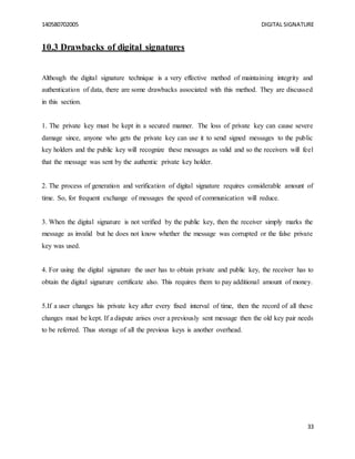 140580702005 DIGITAL SIGNATURE
33
10.3 Drawbacks of digital signatures
Although the digital signature technique is a very effective method of maintaining integrity and
authentication of data, there are some drawbacks associated with this method. They are discussed
in this section.
1. The private key must be kept in a secured manner. The loss of private key can cause severe
damage since, anyone who gets the private key can use it to send signed messages to the public
key holders and the public key will recognize these messages as valid and so the receivers will feel
that the message was sent by the authentic private key holder.
2. The process of generation and verification of digital signature requires considerable amount of
time. So, for frequent exchange of messages the speed of communication will reduce.
3. When the digital signature is not verified by the public key, then the receiver simply marks the
message as invalid but he does not know whether the message was corrupted or the false private
key was used.
4. For using the digital signature the user has to obtain private and public key, the receiver has to
obtain the digital signature certificate also. This requires them to pay additional amount of money.
5.If a user changes his private key after every fixed interval of time, then the record of all these
changes must be kept. If a dispute arises over a previously sent message then the old key pair needs
to be referred. Thus storage of all the previous keys is another overhead.
 