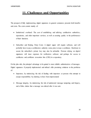 140580702005 DIGITAL SIGNATURE
34
11. Challenges and Opportunities
The prospect of fully implementing digital signatures in general commerce presents both benefits
and costs. The costs consist mainly of:
 Institutional overhead: The cost of establishing and utilizing certification authorities,
repositories, and other important services, as well as assuring quality in the performance
of their functions.
 Subscriber and Relying Party Costs: A digital signer will require software, and will
probably have to pay a certification authority some price to issue a certificate. Hardware to
secure the subscriber's private key may also be advisable. Persons relying on digital
signatures will incur expenses for verification software and perhaps for access to
certificates and certificate revocation lists (CRL) in a repository.
On the plus side, the principal advantage to be gained is more reliable authentication of messages.
Digital signatures if properly implemented and utilized offer promising solutions to the problems
of:
 Imposters, by minimizing the risk of dealing with imposters or persons who attempt to
escape responsibility by claiming to have been impersonated
 Message integrity, by minimizing the risk of undetected message tampering and forgery,
and of false claims that a message was altered after it was sent.
 